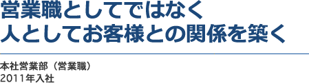 営業職としてではなく人としてお客様との関係を築く　本社営業部（営業職）　2011年入社